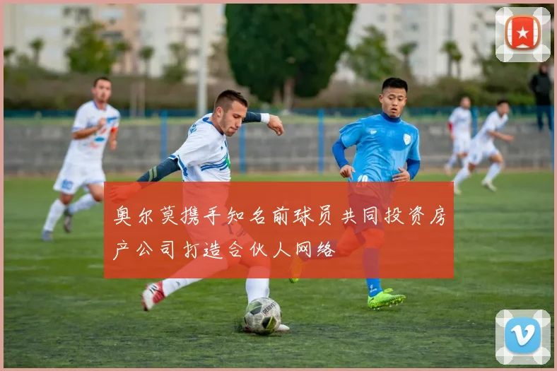 奥尔莫携手知名前球员共同投资房产公司打造合伙人网络