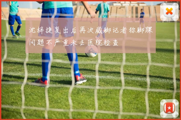 沈梓捷复出后再次崴脚记者称脚踝问题不严重未去医院检查