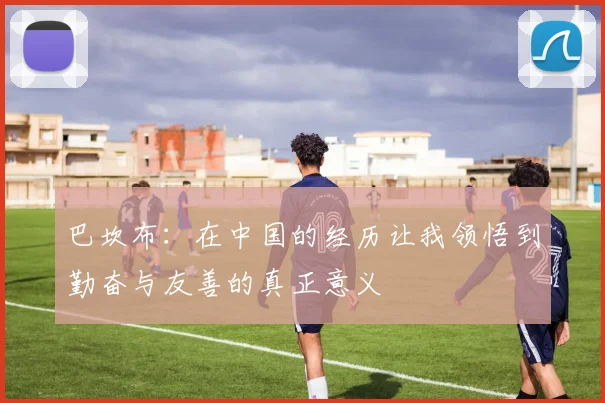 巴坎布：在中国的经历让我领悟到勤奋与友善的真正意义