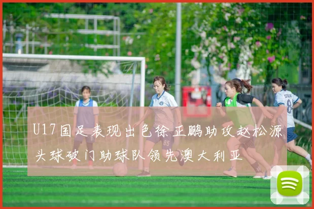 U17国足表现出色徐正鹏助攻赵松源头球破门助球队领先澳大利亚
