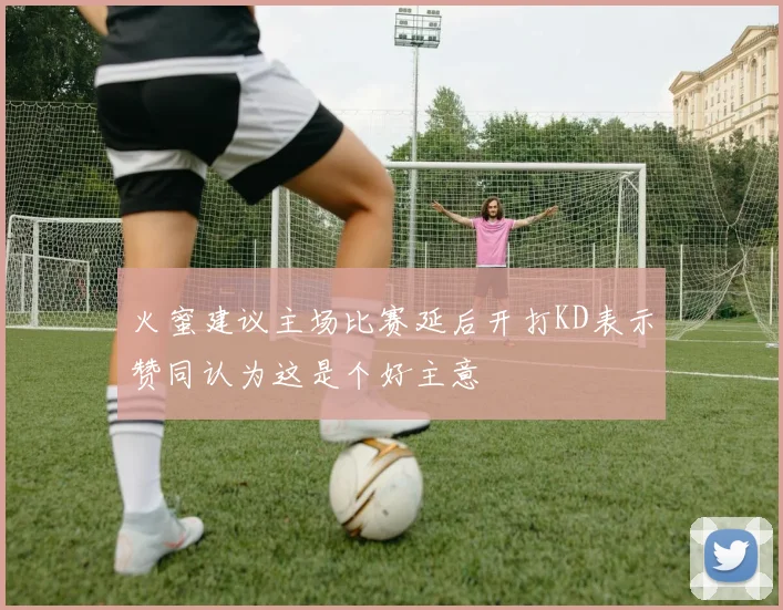 火蜜建议主场比赛延后开打KD表示赞同认为这是个好主意