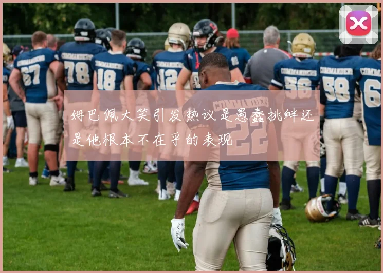 姆巴佩大笑引发热议是愚蠢挑衅还是他根本不在乎的表现