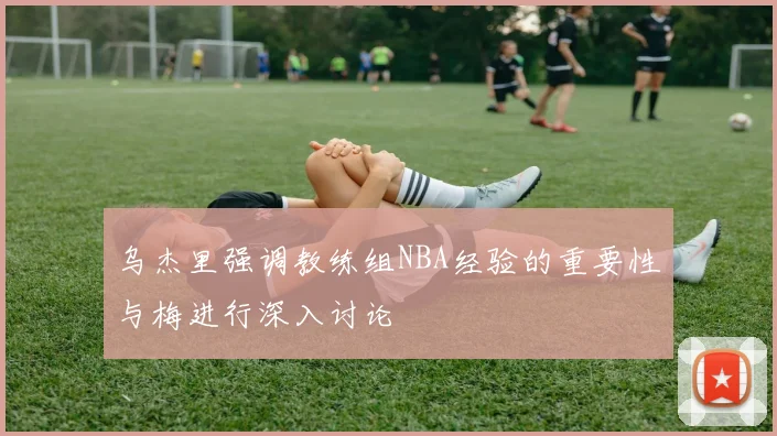乌杰里强调教练组NBA经验的重要性与梅进行深入讨论