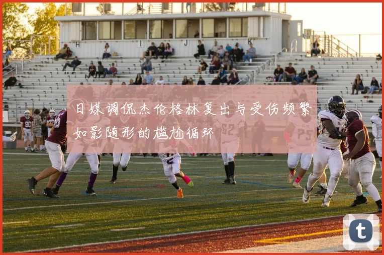 日媒调侃杰伦格林复出与受伤频繁如影随形的尴尬循环