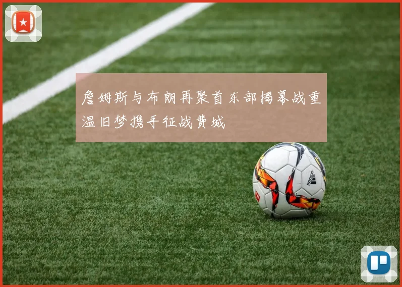 詹姆斯与布朗再聚首东部揭幕战重温旧梦携手征战费城