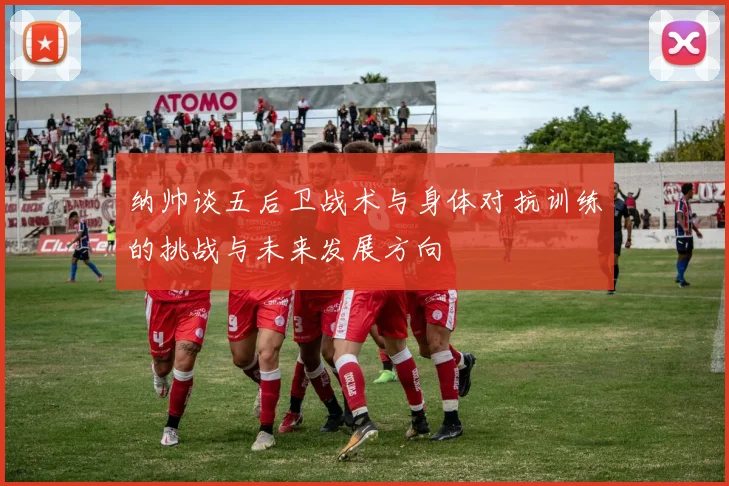 纳帅谈五后卫战术与身体对抗训练的挑战与未来发展方向