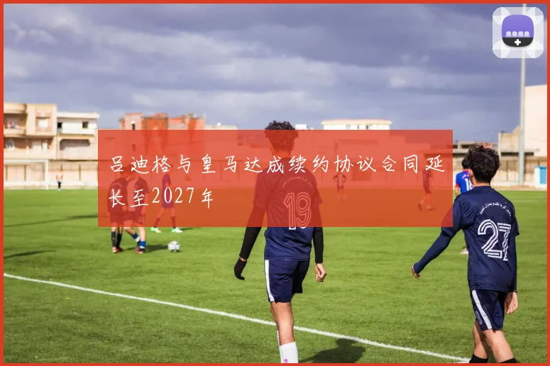吕迪格与皇马达成续约协议合同延长至2027年