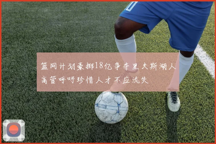 篮网计划豪掷18亿争夺里夫斯湖人高管呼吁珍惜人才不应流失