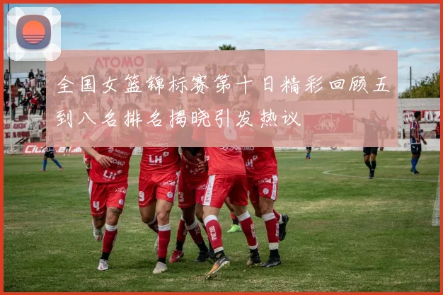 全国女篮锦标赛第十日精彩回顾五到八名排名揭晓引发热议
