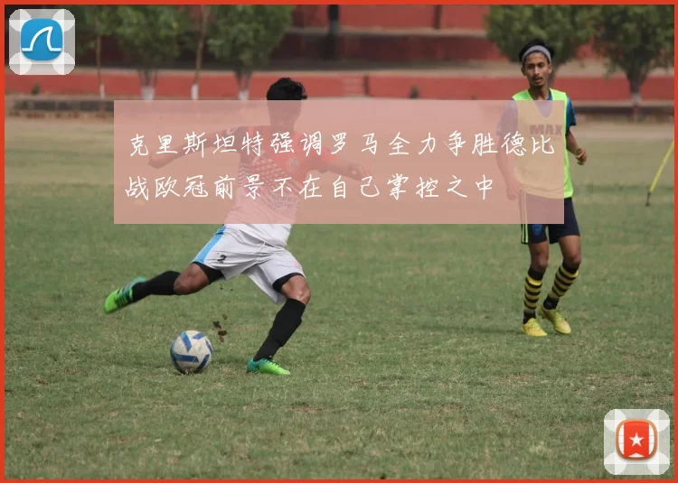 克里斯坦特强调罗马全力争胜德比战欧冠前景不在自己掌控之中