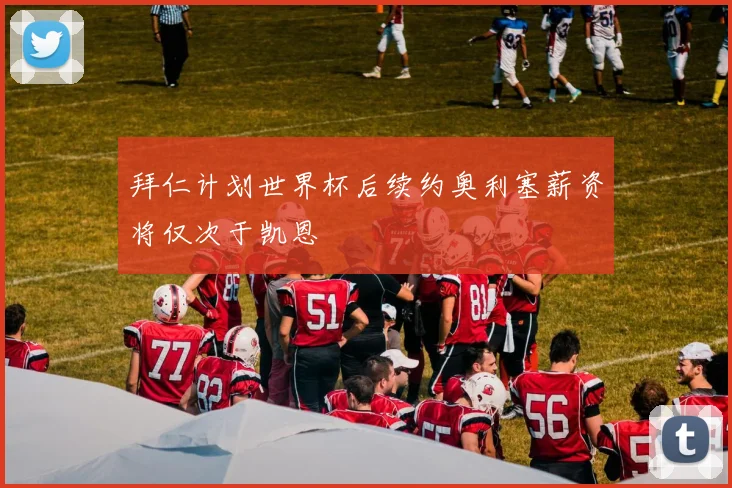拜仁计划世界杯后续约奥利塞薪资将仅次于凯恩