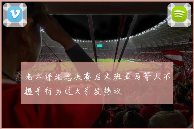 老六评论总决赛后文班亚马等人不握手行为过火引发热议