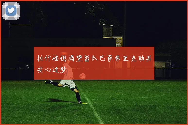 拉什福德渴望留队巴萨弗里克助其安心追梦