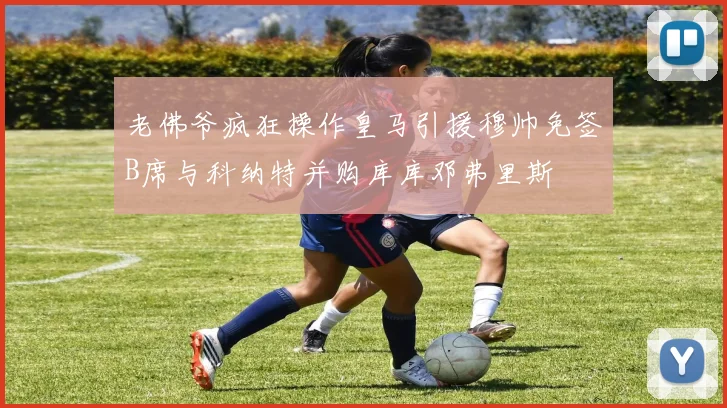 老佛爷疯狂操作皇马引援穆帅免签B席与科纳特并购库库邓弗里斯