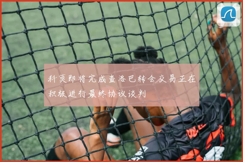 科莫即将完成查洛巴转会交易正在积极进行最终协议谈判