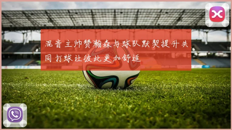 混音主帅赞瀚森与球队默契提升共同打球让彼此更加舒适