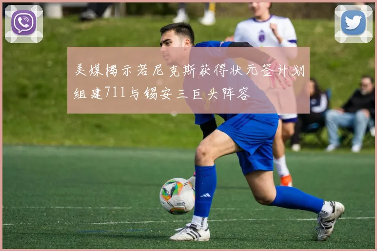 美媒揭示若尼克斯获得状元签计划组建711与锡安三巨头阵容