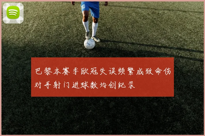 巴黎本赛季欧冠失误频繁成致命伤对手射门进球数均创纪录
