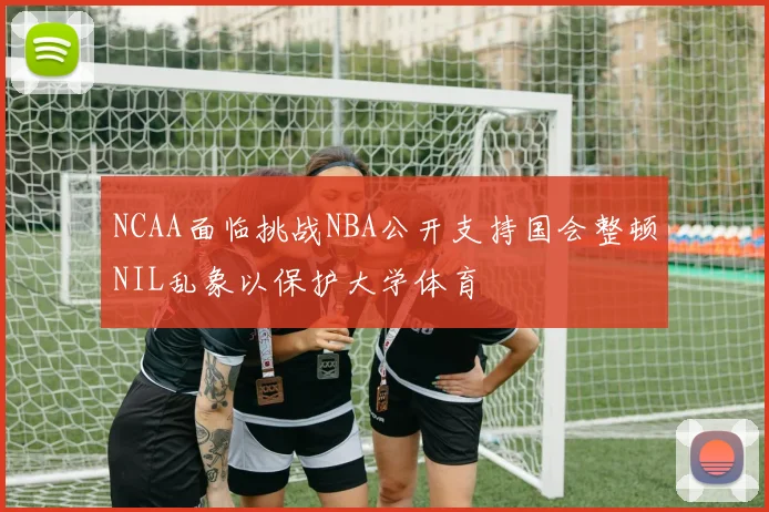 NCAA面临挑战NBA公开支持国会整顿NIL乱象以保护大学体育
