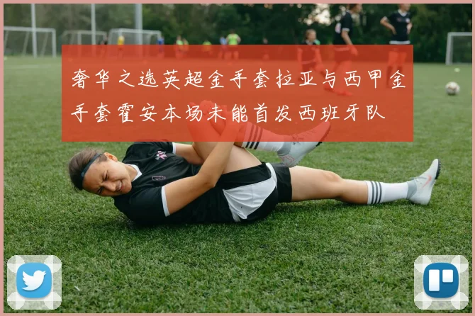 奢华之选英超金手套拉亚与西甲金手套霍安本场未能首发西班牙队