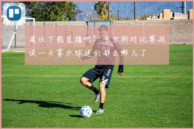 建议下载直播吧！韦尔斯对比赛延误一头雾水球迷们都去哪儿了