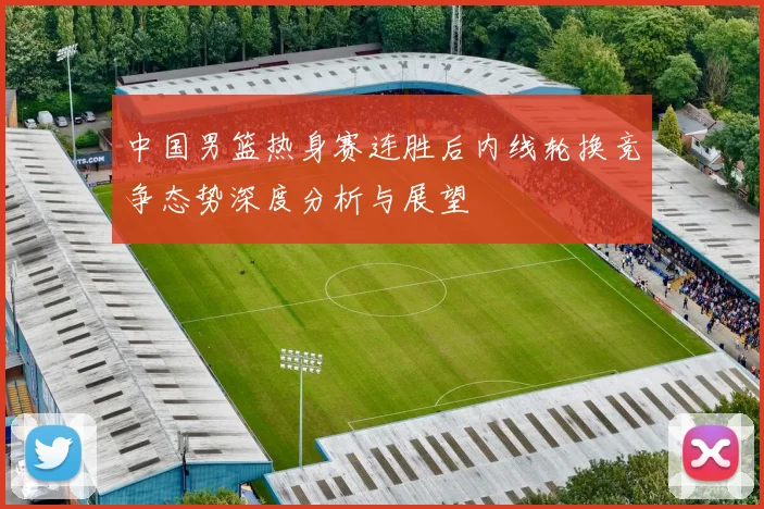 中国男篮热身赛连胜后内线轮换竞争态势深度分析与展望
