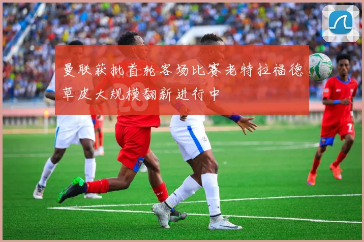 曼联获批首轮客场比赛老特拉福德草皮大规模翻新进行中