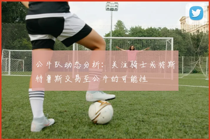 公牛队动态分析：关注骑士或将斯特鲁斯交易至公牛的可能性