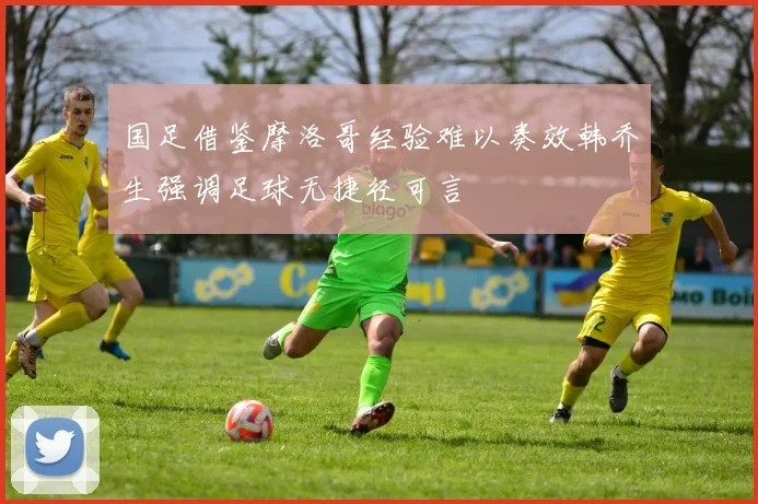 国足借鉴摩洛哥经验难以奏效韩乔生强调足球无捷径可言