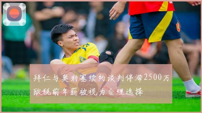 拜仁与奥利塞续约谈判停滞2500万欧税前年薪被视为合理选择