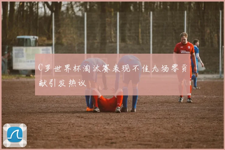 C罗世界杯淘汰赛表现不佳九场零贡献引发热议