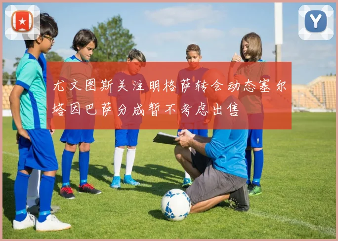 尤文图斯关注明格萨转会动态塞尔塔因巴萨分成暂不考虑出售