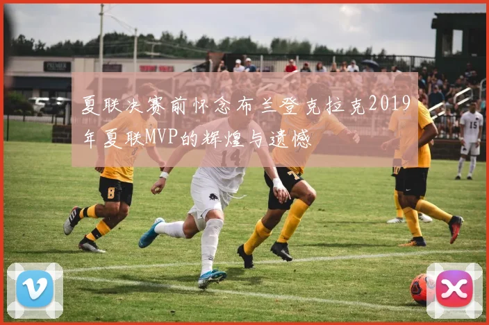 夏联决赛前怀念布兰登克拉克2019年夏联MVP的辉煌与遗憾