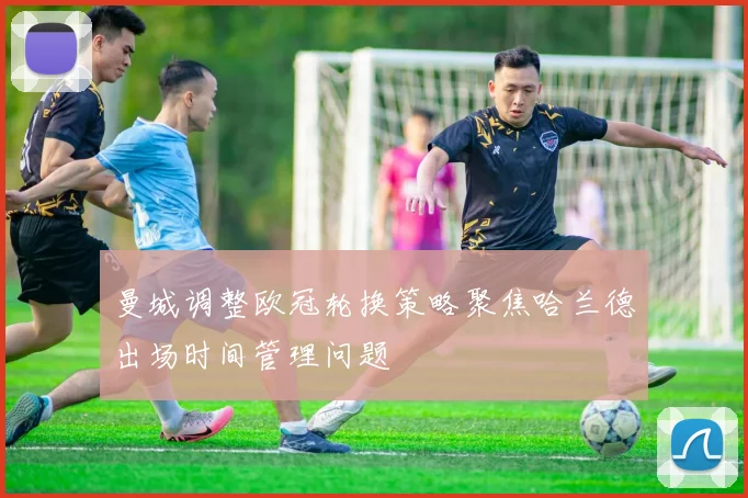 曼城调整欧冠轮换策略聚焦哈兰德出场时间管理问题