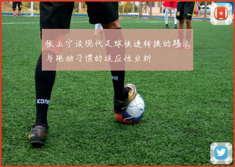 张玉宁谈现代足球快速转换的踢法与跑动习惯的适应性分析