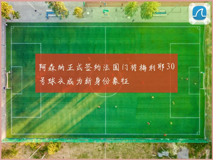 阿森纳正式签约法国门将梅利耶30号球衣成为新身份象征